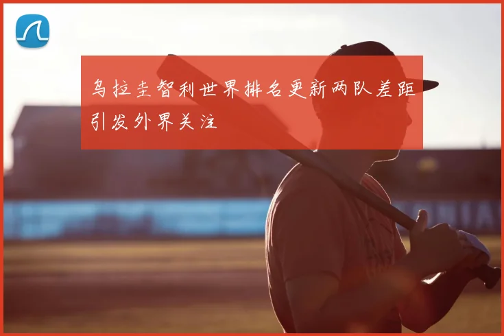乌拉圭智利世界排名更新两队差距引发外界关注