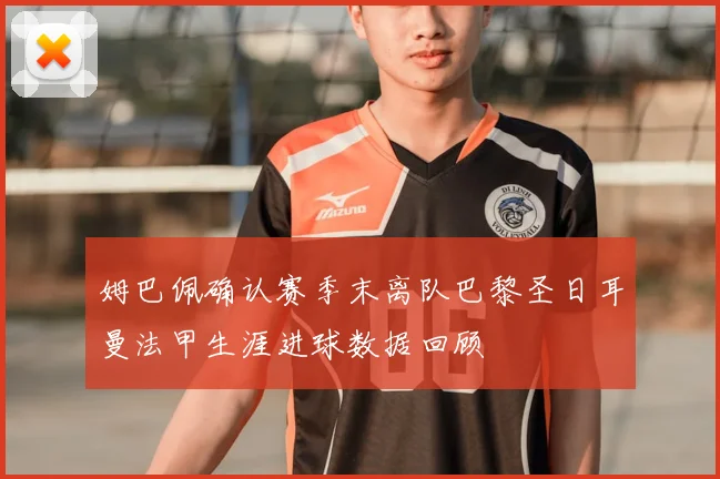 姆巴佩确认赛季末离队巴黎圣日耳曼法甲生涯进球数据回顾