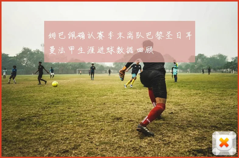 姆巴佩确认赛季末离队巴黎圣日耳曼法甲生涯进球数据回顾
