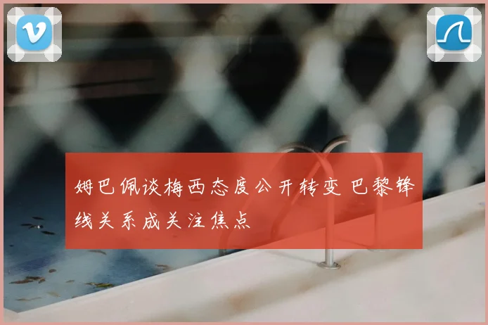 姆巴佩谈梅西态度公开转变 巴黎锋线关系成关注焦点