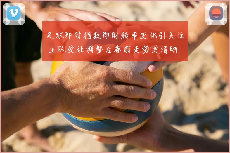 足球即时指数即时赔率变化引关注 主队受让调整后赛前走势更清晰