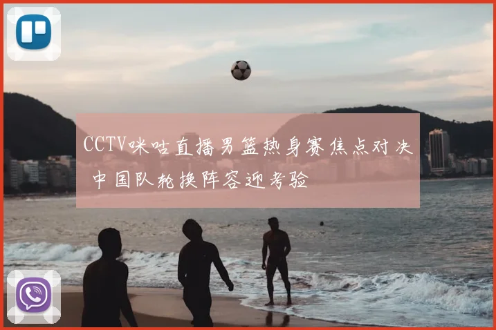 CCTV咪咕直播男篮热身赛焦点对决 中国队轮换阵容迎考验