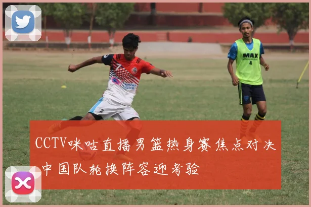 CCTV咪咕直播男篮热身赛焦点对决 中国队轮换阵容迎考验