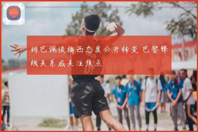 姆巴佩谈梅西态度公开转变 巴黎锋线关系成关注焦点