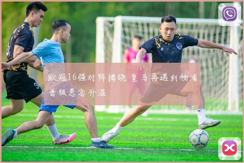 欧冠16强对阵揭晓 皇马再遇利物浦晋级悬念升温