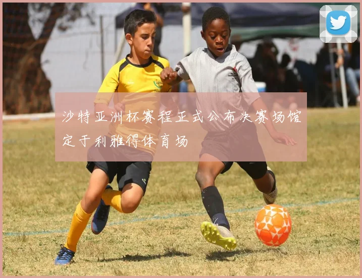 沙特亚洲杯赛程正式公布决赛场馆定于利雅得体育场