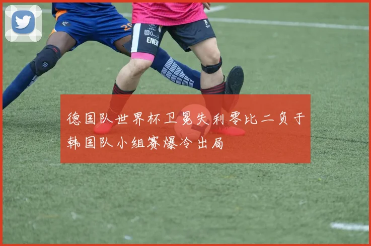 德国队世界杯卫冕失利零比二负于韩国队小组赛爆冷出局