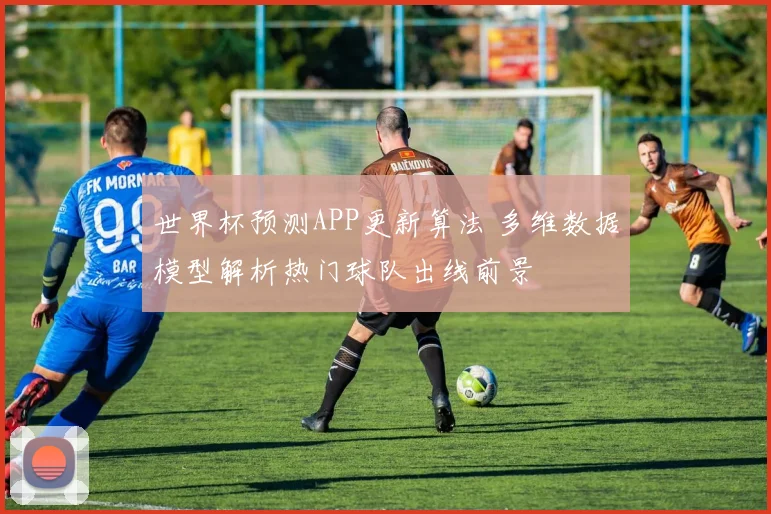 世界杯预测APP更新算法 多维数据模型解析热门球队出线前景