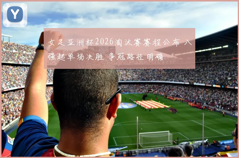 女足亚洲杯2026淘汰赛赛程公布 八强起单场决胜 争冠路径明确