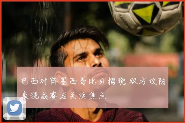 巴西对阵墨西哥比分揭晓 双方攻防表现成赛后关注焦点