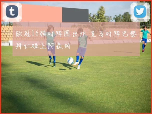 欧冠16强对阵图出炉 皇马对阵巴黎拜仁碰上阿森纳