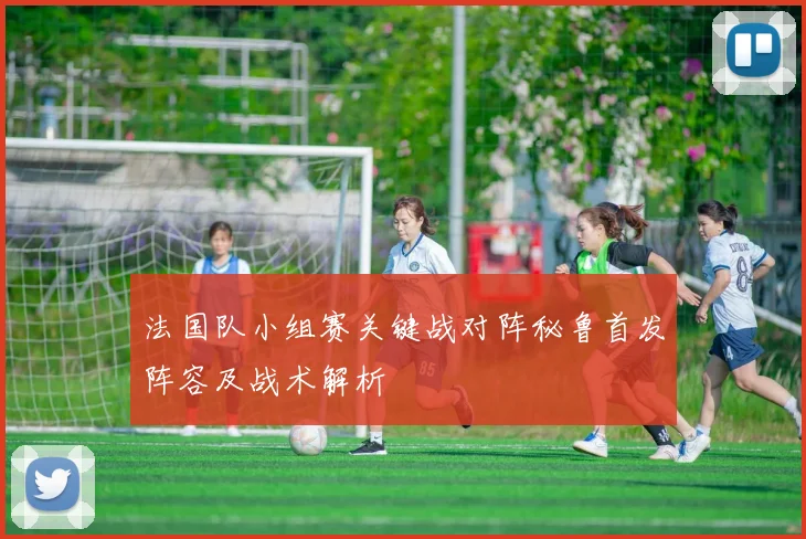 法国队小组赛关键战对阵秘鲁首发阵容及战术解析