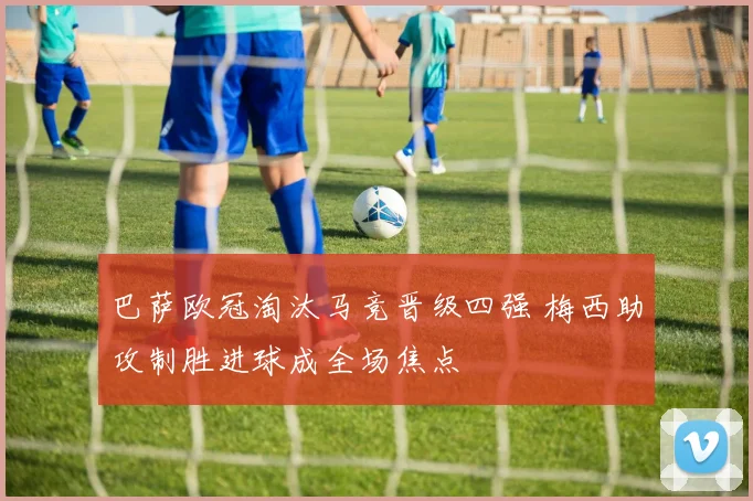 巴萨欧冠淘汰马竞晋级四强 梅西助攻制胜进球成全场焦点