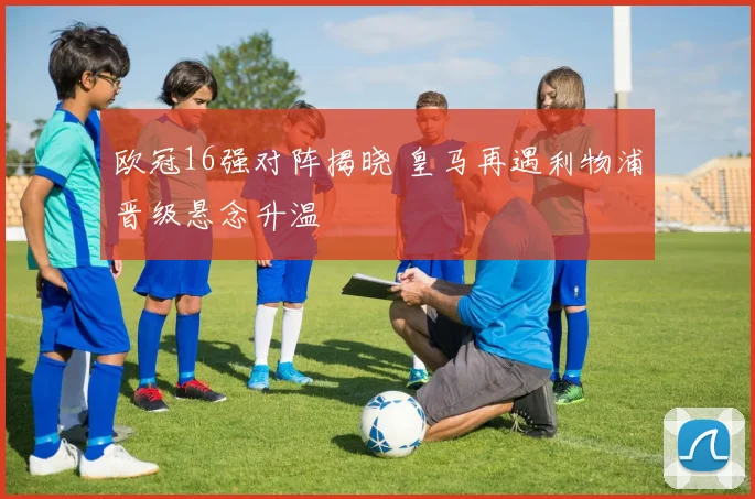 欧冠16强对阵揭晓 皇马再遇利物浦晋级悬念升温