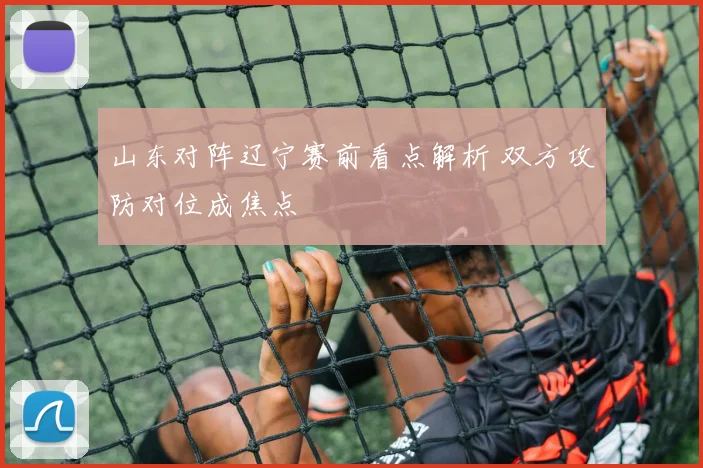 山东对阵辽宁赛前看点解析 双方攻防对位成焦点