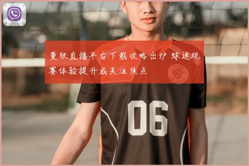 曼联直播平台下载攻略出炉 球迷观赛体验提升成关注焦点