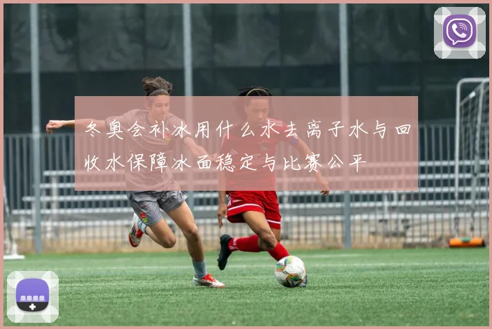 冬奥会补冰用什么水去离子水与回收水保障冰面稳定与比赛公平