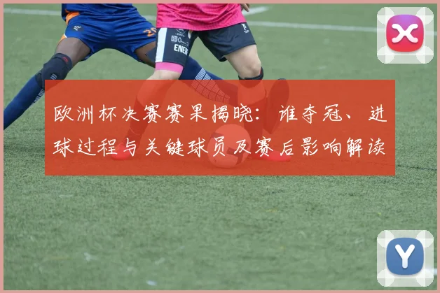 欧洲杯决赛赛果揭晓：谁夺冠、进球过程与关键球员及赛后影响解读