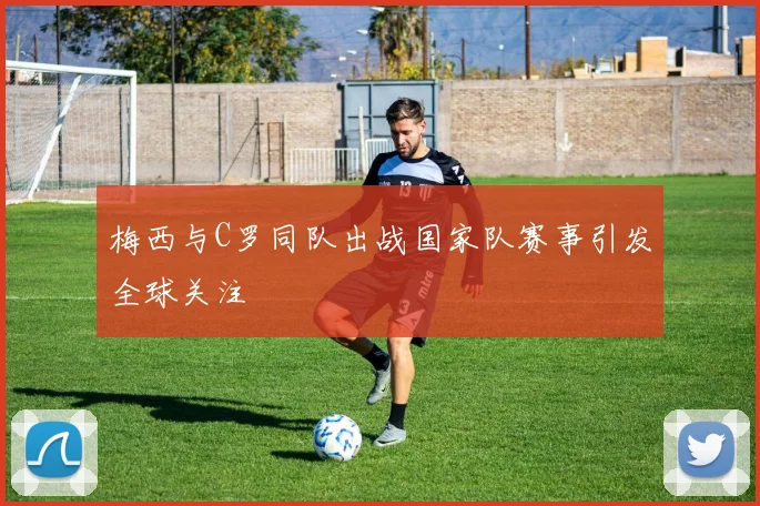 梅西与C罗同队出战国家队赛事引发全球关注