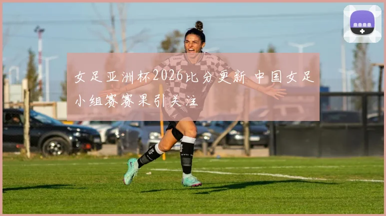 女足亚洲杯2026比分更新 中国女足小组赛赛果引关注