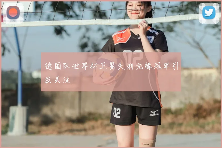 德国队世界杯卫冕失利无缘冠军引发关注