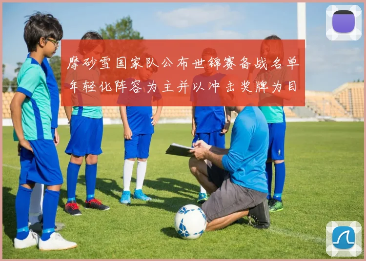 摩砂雪国家队公布世锦赛备战名单年轻化阵容为主并以冲击奖牌为目标