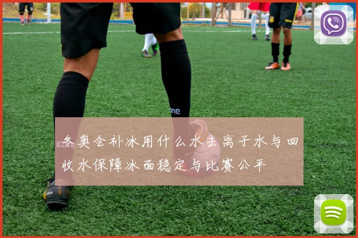 冬奥会补冰用什么水去离子水与回收水保障冰面稳定与比赛公平