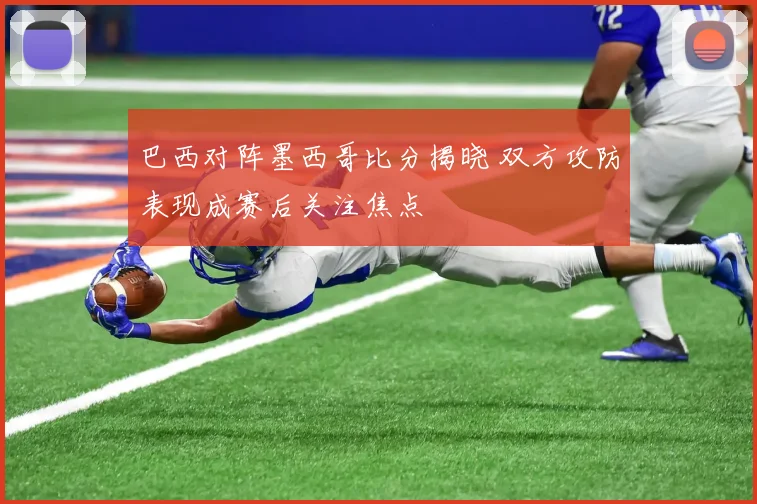 巴西对阵墨西哥比分揭晓 双方攻防表现成赛后关注焦点
