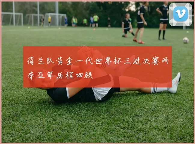 荷兰队黄金一代世界杯三进决赛两夺亚军历程回顾