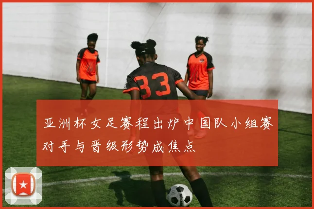 亚洲杯女足赛程出炉中国队小组赛对手与晋级形势成焦点