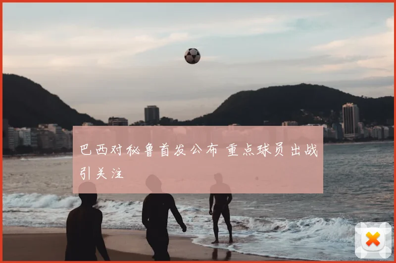 巴西对秘鲁首发公布 重点球员出战引关注