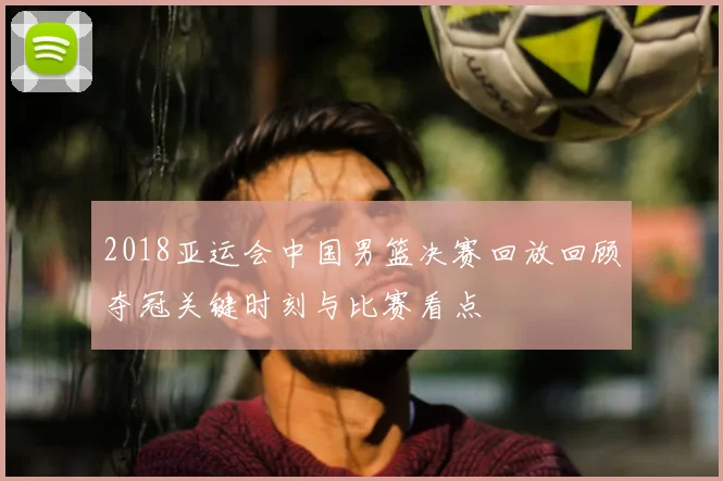 2018亚运会中国男篮决赛回放回顾夺冠关键时刻与比赛看点