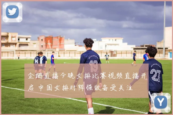 企鹅直播今晚女排比赛视频直播开启 中国女排对阵强敌备受关注