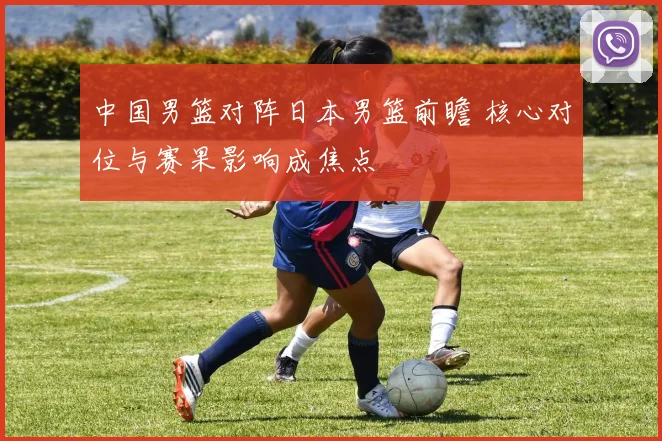 中国男篮对阵日本男篮前瞻 核心对位与赛果影响成焦点