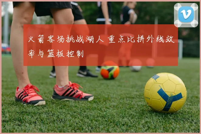 火箭客场挑战湖人 重点比拼外线效率与篮板控制