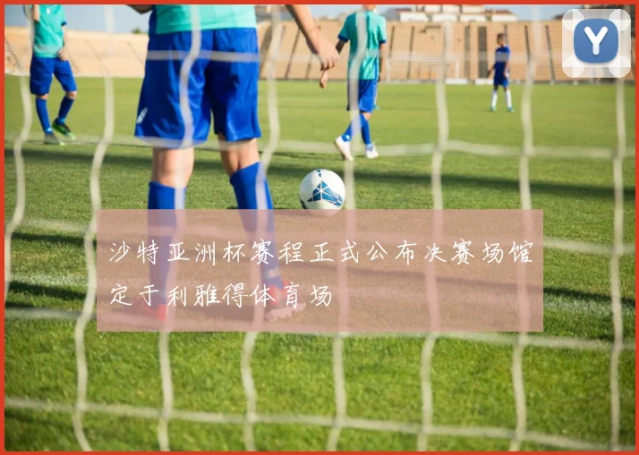 沙特亚洲杯赛程正式公布决赛场馆定于利雅得体育场