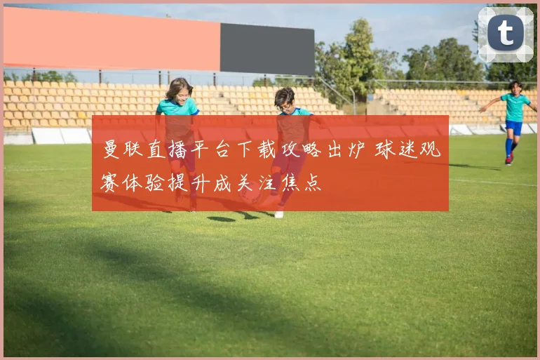 曼联直播平台下载攻略出炉 球迷观赛体验提升成关注焦点