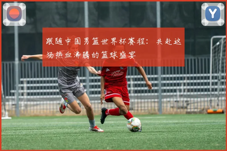 跟随中国男篮世界杯赛程：共赴这场热血沸腾的篮球盛宴
