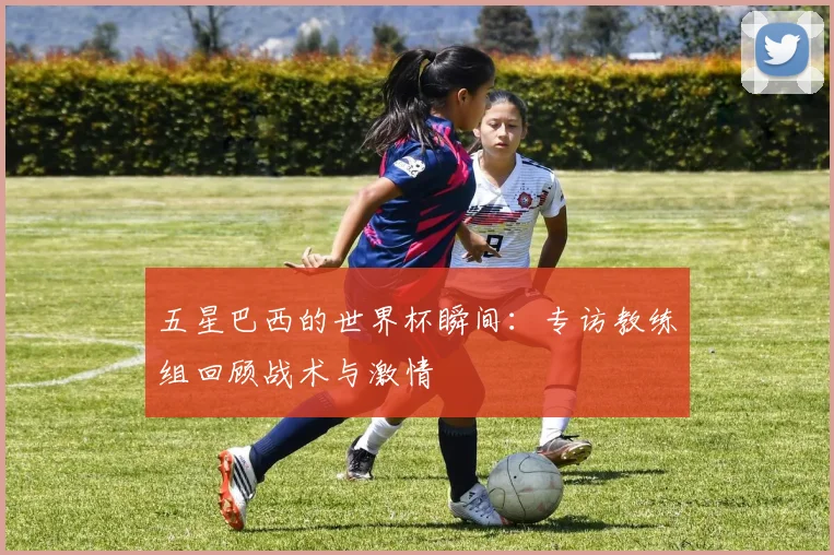 五星巴西的世界杯瞬间：专访教练组回顾战术与激情