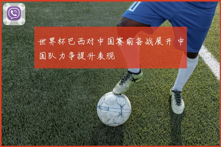 世界杯巴西对中国赛前备战展开 中国队力争提升表现