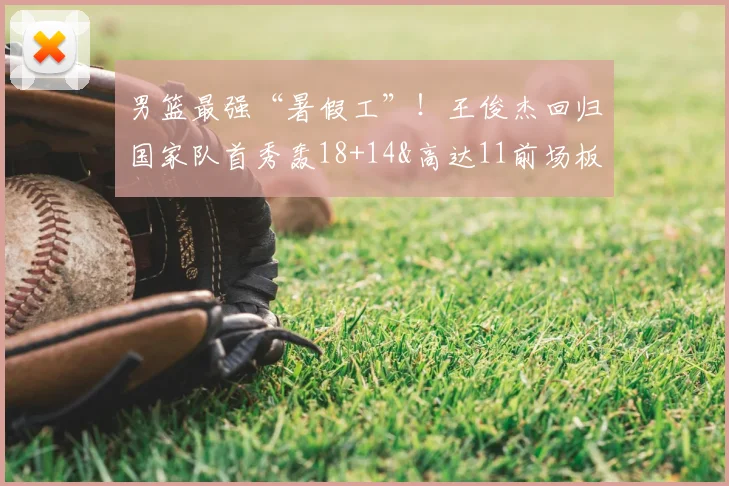 男篮最强“暑假工”！王俊杰回归国家队首秀轰18+14&高达11前场板