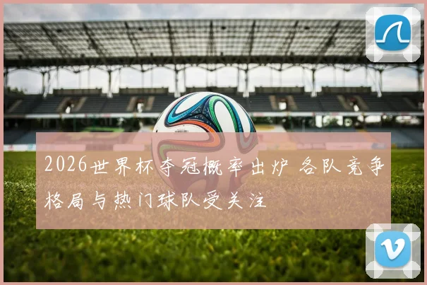 2026世界杯夺冠概率出炉 各队竞争格局与热门球队受关注