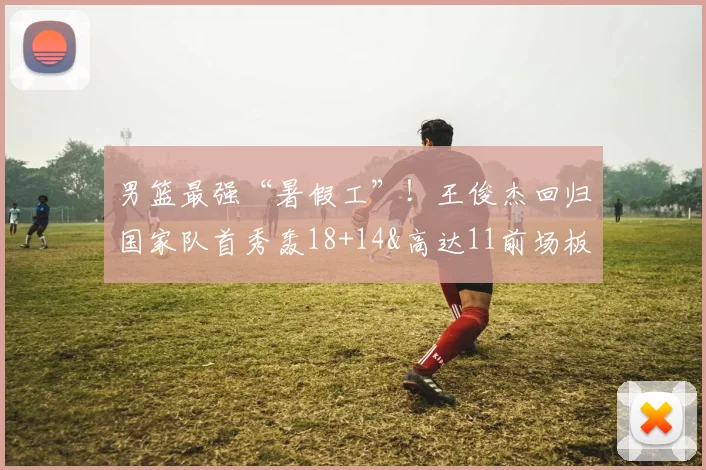 男篮最强“暑假工”！王俊杰回归国家队首秀轰18+14&高达11前场板