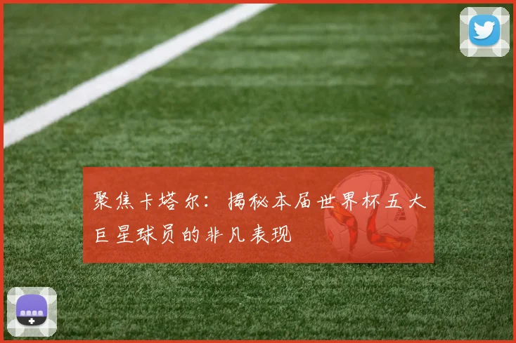 聚焦卡塔尔：揭秘本届世界杯五大巨星球员的非凡表现