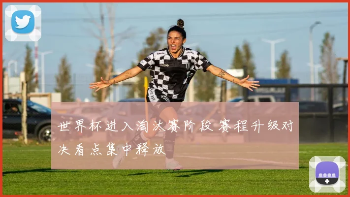 世界杯进入淘汰赛阶段 赛程升级对决看点集中释放