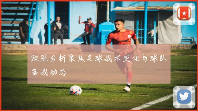 欧冠分析聚焦足球战术变化与球队备战动态