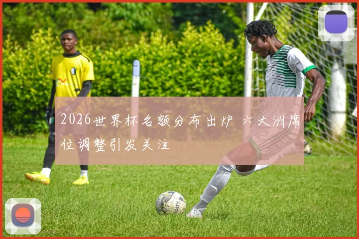 2026世界杯名额分布出炉 六大洲席位调整引发关注