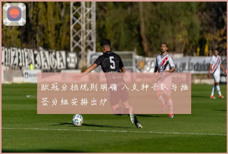 欧冠分档规则明确 八支种子队与抽签分组安排出炉