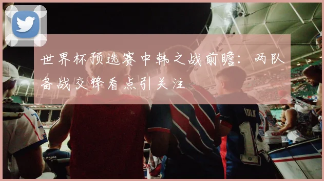 世界杯预选赛中韩之战前瞻：两队备战交锋看点引关注