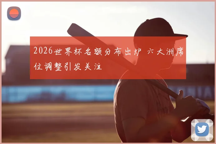 2026世界杯名额分布出炉 六大洲席位调整引发关注